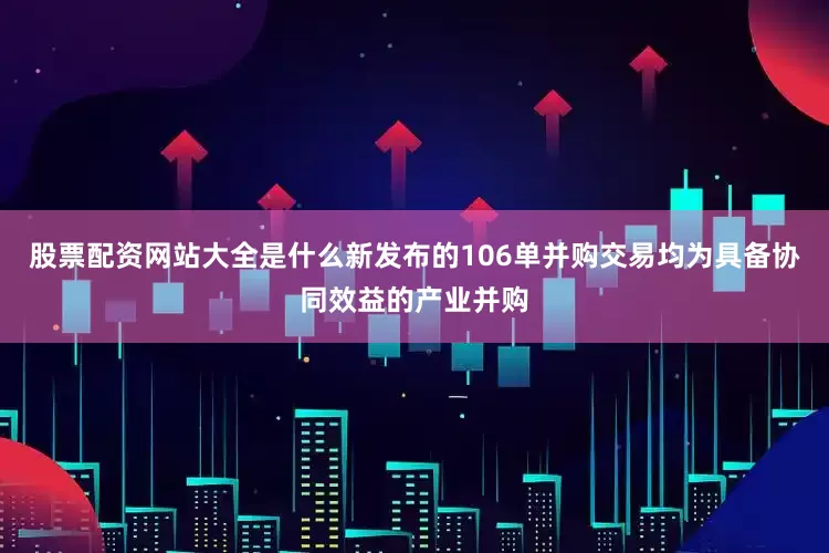 股票配资网站大全是什么新发布的106单并购交易均为具备协同效益的产业并购