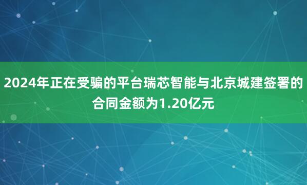 2024年正在受骗的平台瑞芯智能与北京城建签署的合同金额为1.20亿元