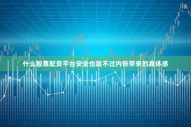 什么股票配资平台安全也敌不过内饰带来的真体感